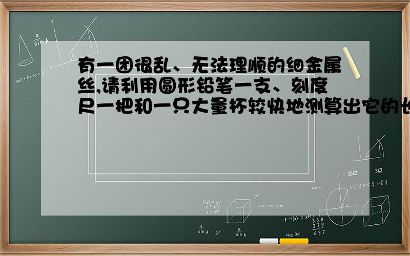 有一团很乱、无法理顺的细金属丝,请利用圆形铅笔一支、刻度尺一把和一只大量杯较快地测算出它的长度.要求写出测量方法的主要步