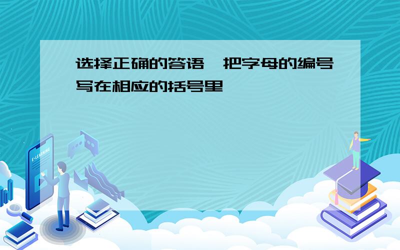 选择正确的答语,把字母的编号写在相应的括号里