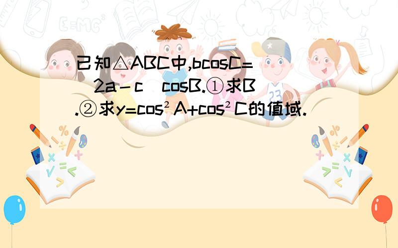 已知△ABC中,bcosC=（2a－c）cosB.①求B.②求y=cos²A+cos²C的值域.