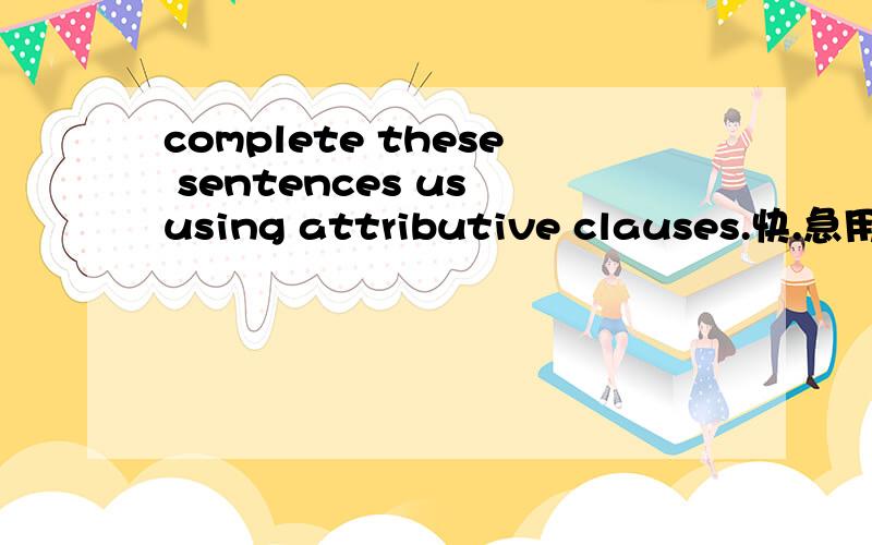 complete these sentences us using attributive clauses.快.急用