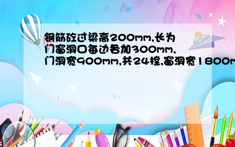 钢筋砼过梁高200mm,长为门窗洞口每边各加300mm,门洞宽900mm,共24樘,窗洞宽1800mm,共52樘,试计算