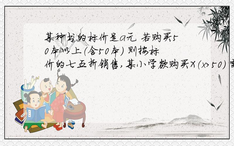 某种书的标价是a元 若购买50本以上（含50本） 则按标价的七五折销售,某小学欲购买X（x＞50） 需付款多少