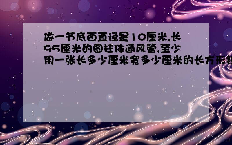 做一节底面直径是10厘米,长95厘米的圆柱体通风管,至少用一张长多少厘米宽多少厘米的长方形铁皮.