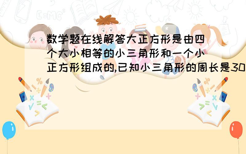 数学题在线解答大正方形是由四个大小相等的小三角形和一个小正方形组成的,已知小三角形的周长是30厘米,