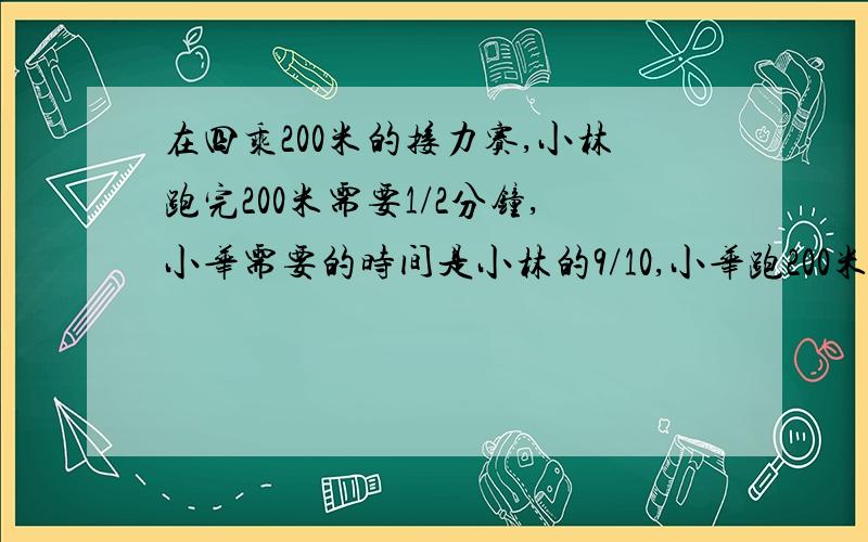 在四乘200米的接力赛,小林跑完200米需要1/2分钟,小华需要的时间是小林的9/10,小华跑200米需要多少秒?