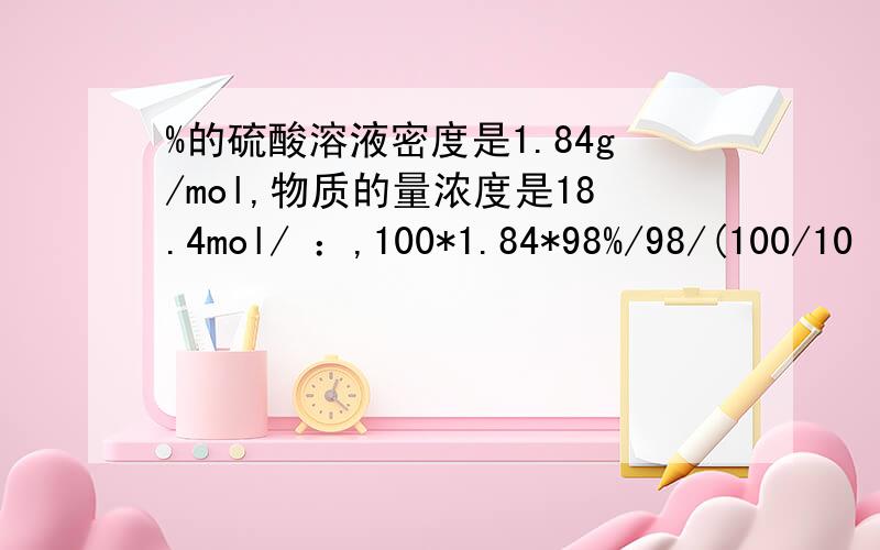 %的硫酸溶液密度是1.84g/mol,物质的量浓度是18.4mol/ ：,100*1.84*98%/98/(100/10