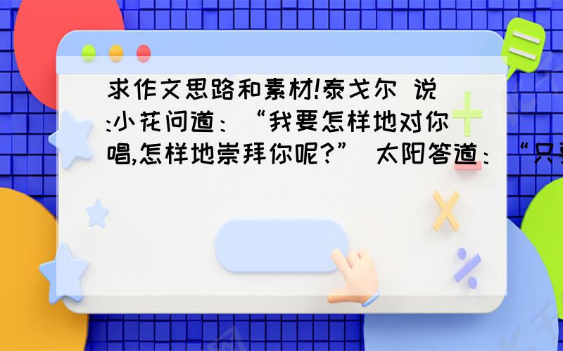 求作文思路和素材!泰戈尔 说:小花问道：“我要怎样地对你唱,怎样地崇拜你呢?” 太阳答道：“只要用你的纯洁的素朴的沉默.