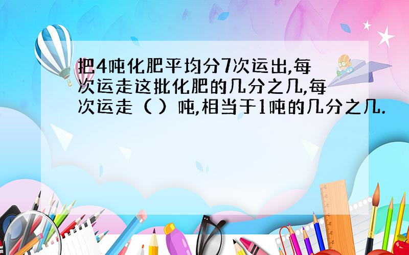 把4吨化肥平均分7次运出,每次运走这批化肥的几分之几,每次运走（ ）吨,相当于1吨的几分之几.