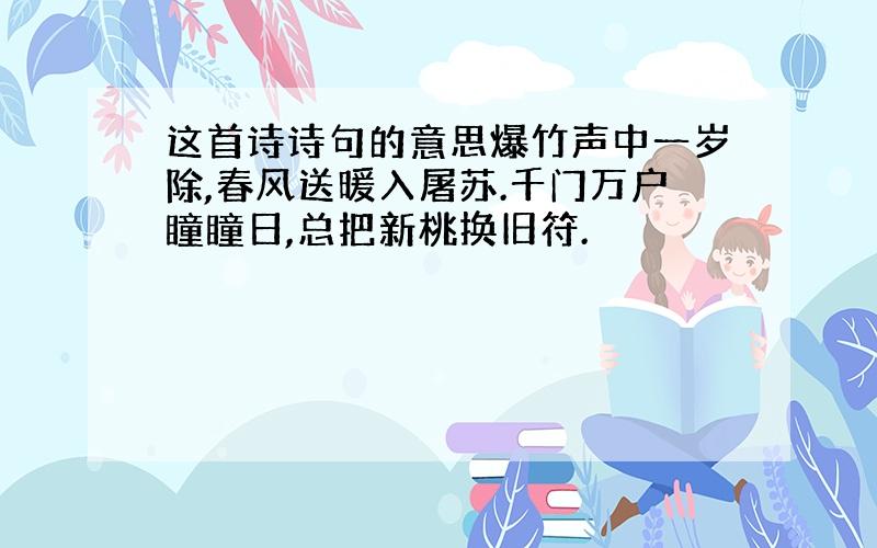 这首诗诗句的意思爆竹声中一岁除,春风送暖入屠苏.千门万户瞳瞳日,总把新桃换旧符.