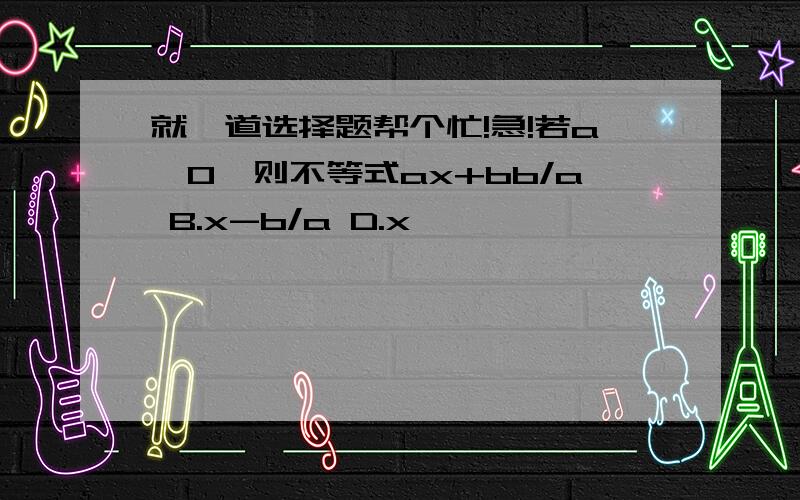 就一道选择题帮个忙!急!若a>0,则不等式ax+bb/a B.x-b/a D.x