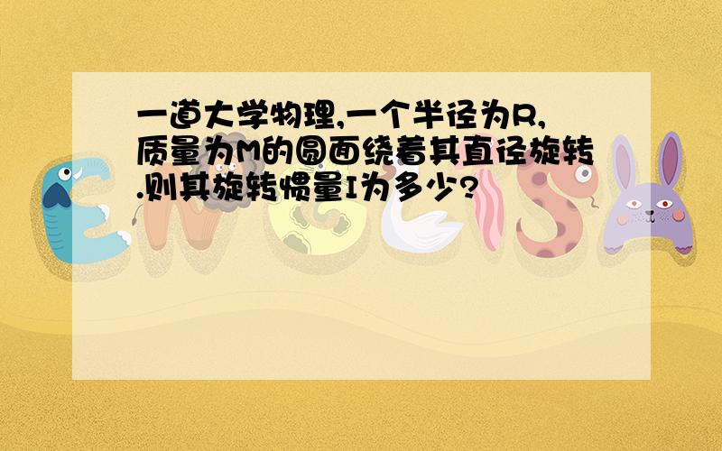 一道大学物理,一个半径为R,质量为M的圆面绕着其直径旋转.则其旋转惯量I为多少?