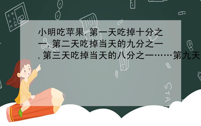 小明吃苹果,第一天吃掉十分之一,第二天吃掉当天的九分之一,第三天吃掉当天的八分之一……第九天吃掉当天的二分之一,第十天吃