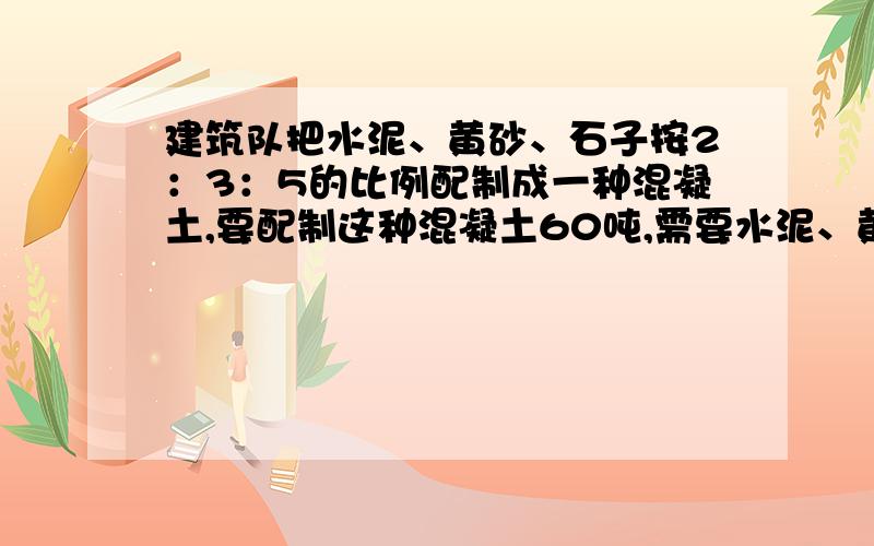 建筑队把水泥、黄砂、石子按2：3：5的比例配制成一种混凝土,要配制这种混凝土60吨,需要水泥、黄砂、石子各多少吨?