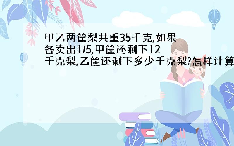 甲乙两筐梨共重35千克,如果各卖出1/5,甲筐还剩下12千克梨,乙筐还剩下多少千克梨?怎样计算?