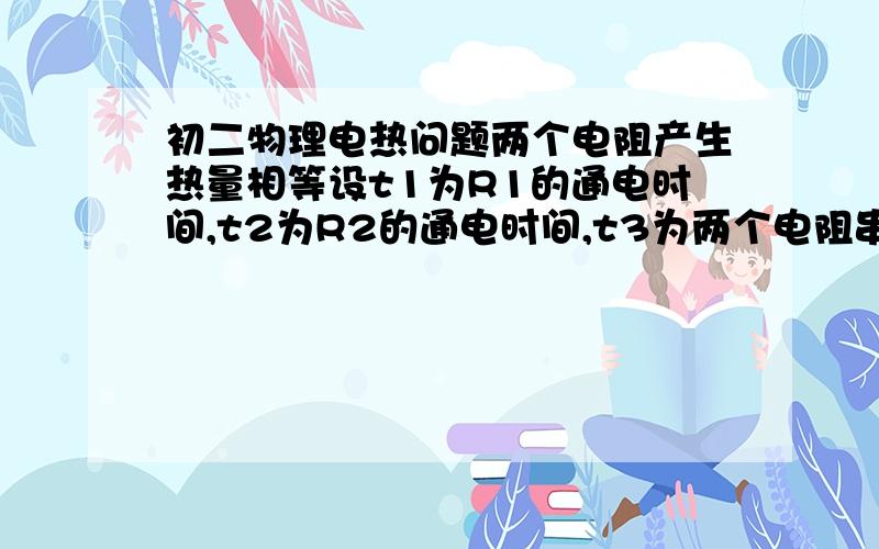 初二物理电热问题两个电阻产生热量相等设t1为R1的通电时间,t2为R2的通电时间,t3为两个电阻串联时的通电时间,t4为