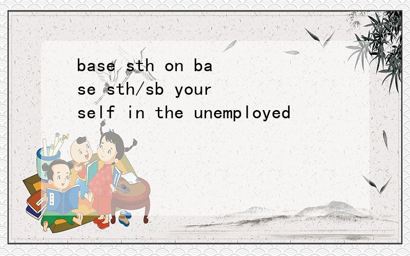 base sth on base sth/sb yourself in the unemployed