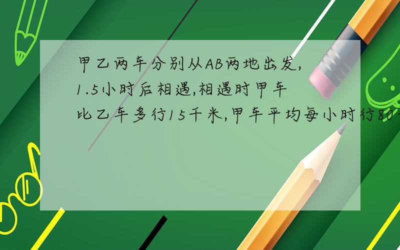 甲乙两车分别从AB两地出发,1.5小时后相遇,相遇时甲车比乙车多行15千米,甲车平均每小时行80千米