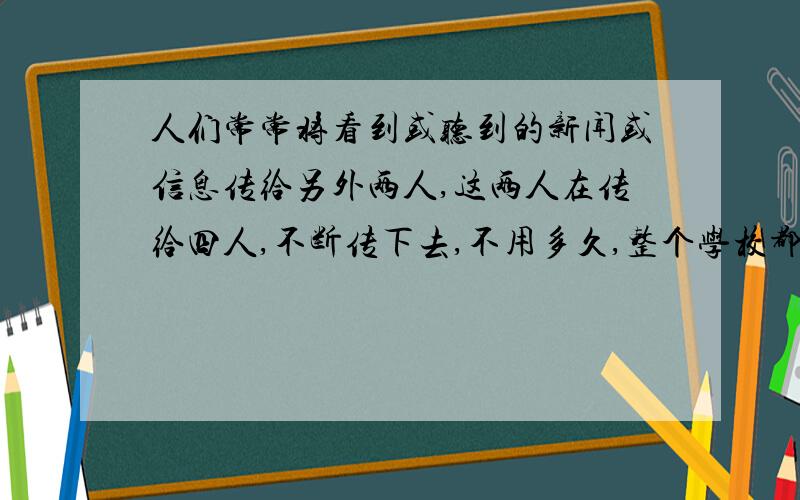 人们常常将看到或听到的新闻或信息传给另外两人,这两人在传给四人,不断传下去,不用多久,整个学校都会知道这个新闻或信息了.