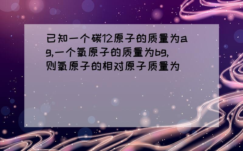 已知一个碳12原子的质量为ag,一个氧原子的质量为bg,则氧原子的相对原子质量为（）