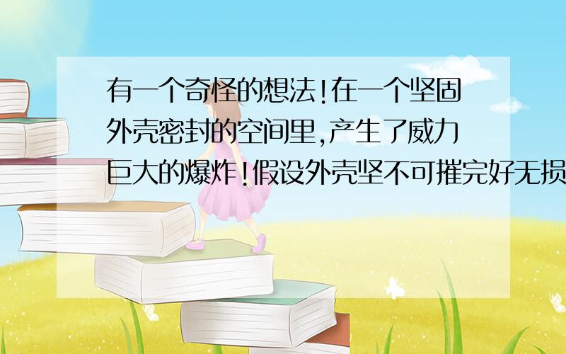 有一个奇怪的想法!在一个坚固外壳密封的空间里,产生了威力巨大的爆炸!假设外壳坚不可摧完好无损,很长时间之后在外面打开外壳