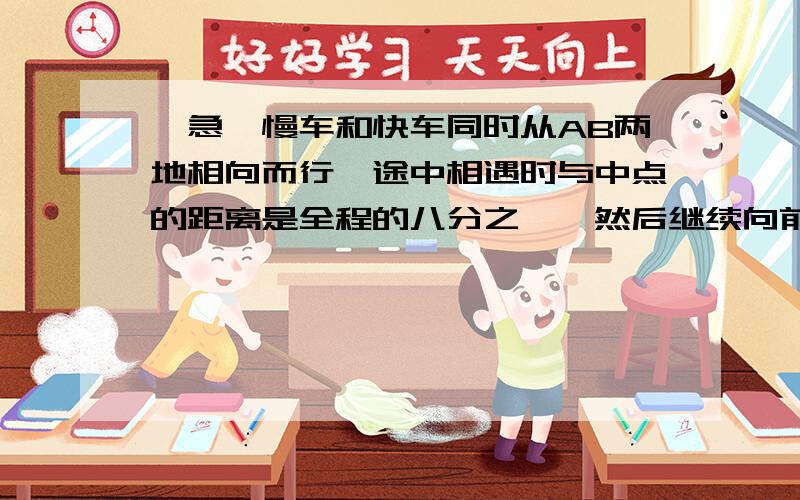 【急】慢车和快车同时从AB两地相向而行,途中相遇时与中点的距离是全程的八分之一,然后继续向前开.