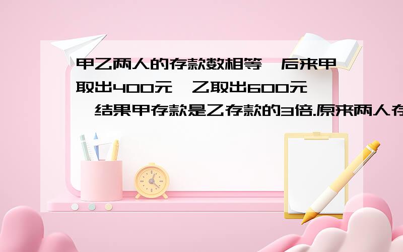 甲乙两人的存款数相等,后来甲取出400元,乙取出600元,结果甲存款是乙存款的3倍.原来两人存款各多少元?