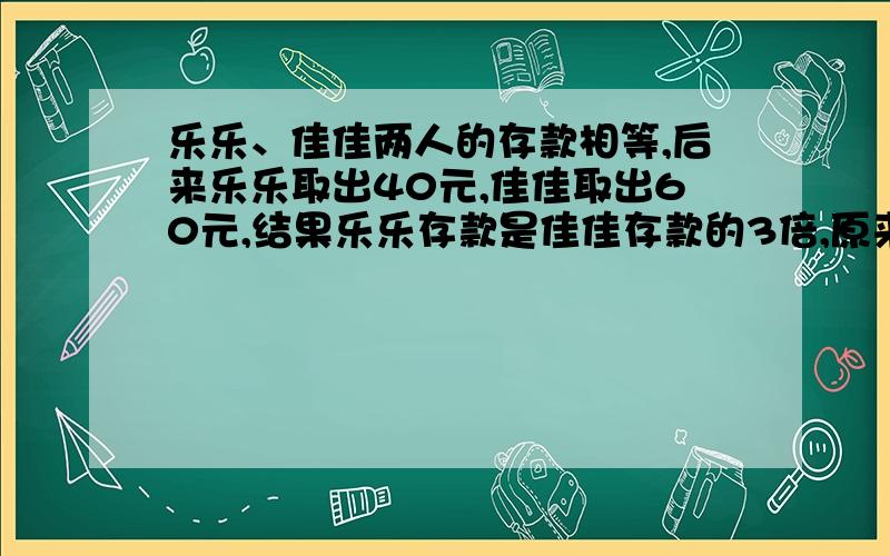 乐乐、佳佳两人的存款相等,后来乐乐取出40元,佳佳取出60元,结果乐乐存款是佳佳存款的3倍,原来两人存款共多少元?