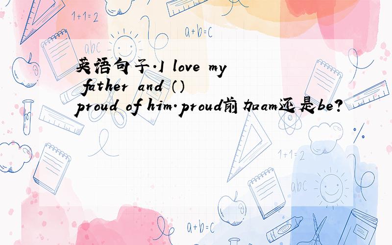 英语句子.I love my father and （）proud of him.proud前加am还是be?