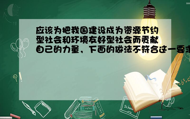 应该为把我国建设成为资源节约型社会和环境友好型社会而贡献自己的力量，下面的做法不符合这一要求的是 [ &nbs