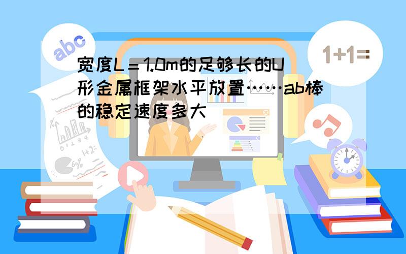 宽度L＝1.0m的足够长的U形金属框架水平放置……ab棒的稳定速度多大