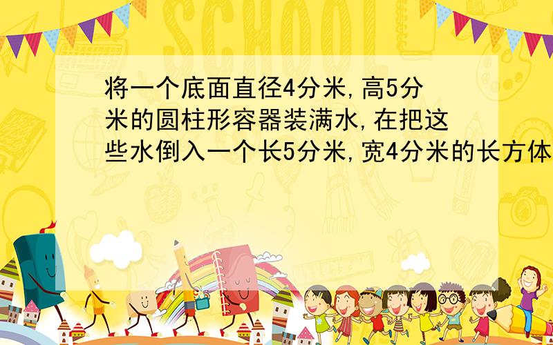 将一个底面直径4分米,高5分米的圆柱形容器装满水,在把这些水倒入一个长5分米,宽4分米的长方体容器中,水深?