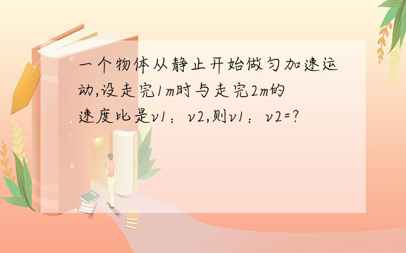 一个物体从静止开始做匀加速运动,设走完1m时与走完2m的速度比是v1：v2,则v1：v2=?