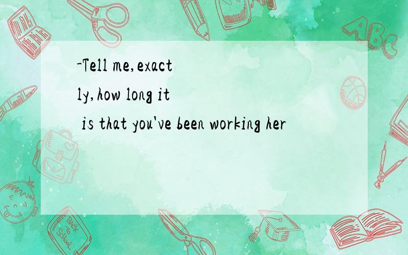 -Tell me,exactly,how long it is that you've been working her