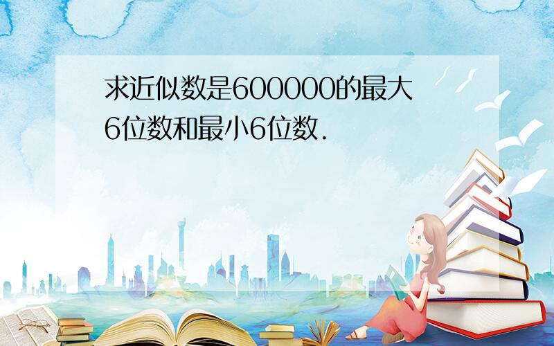 求近似数是600000的最大6位数和最小6位数.