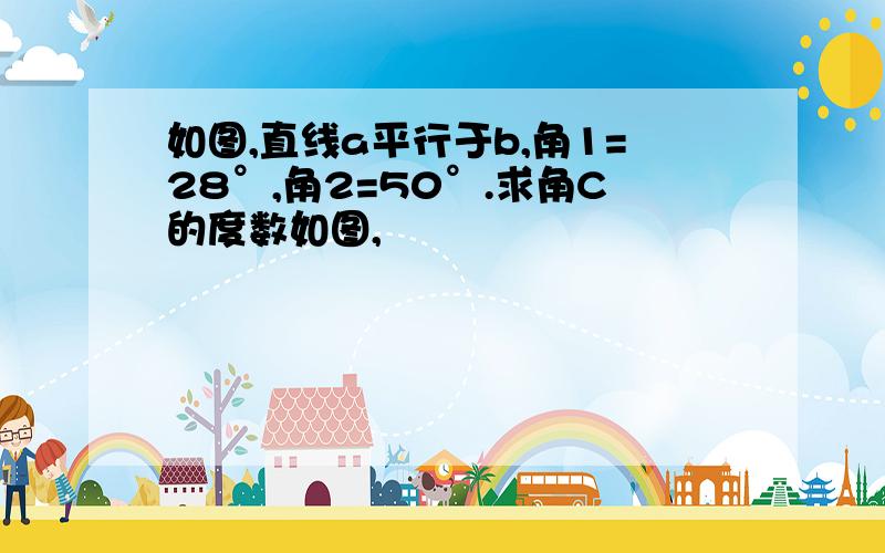 如图,直线a平行于b,角1=28°,角2=50°.求角C的度数如图,