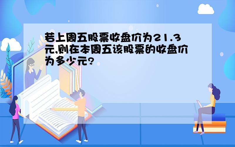 若上周五股票收盘价为21.3元,则在本周五该股票的收盘价为多少元?