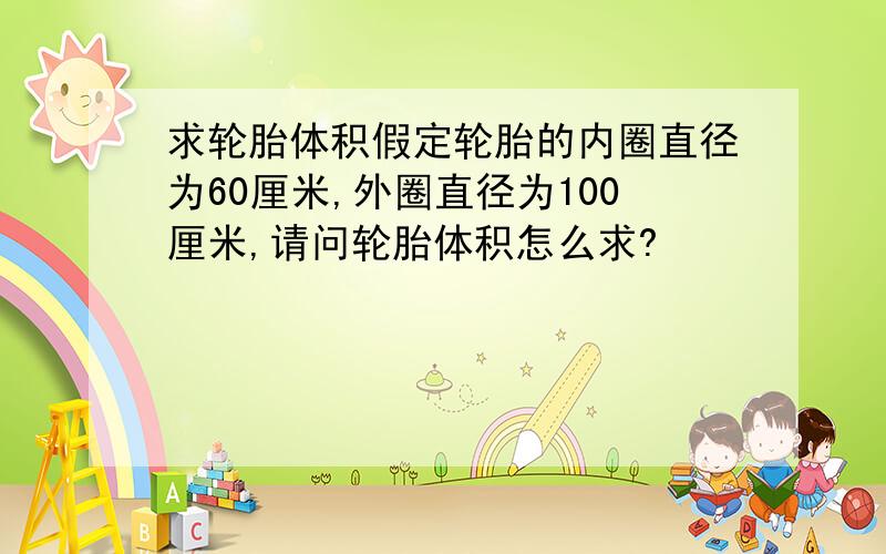 求轮胎体积假定轮胎的内圈直径为60厘米,外圈直径为100厘米,请问轮胎体积怎么求?