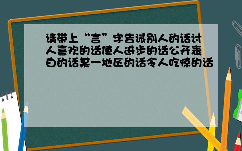 请带上“言”字告诫别人的话讨人喜欢的话使人进步的话公开表白的话某一地区的话令人吃惊的话