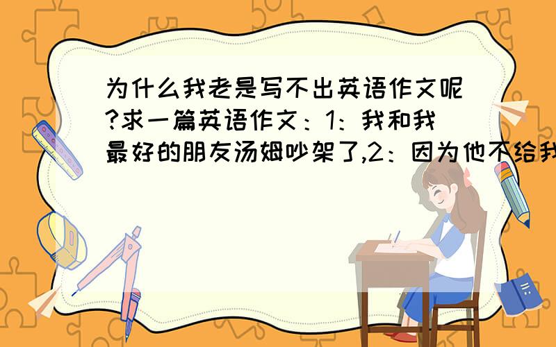 为什么我老是写不出英语作文呢?求一篇英语作文：1：我和我最好的朋友汤姆吵架了,2：因为他不给我抄作...