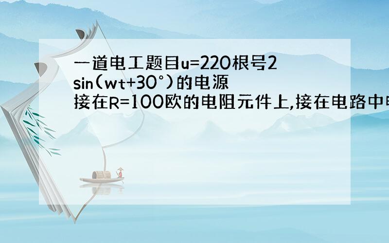 一道电工题目u=220根号2sin(wt+30°)的电源接在R=100欧的电阻元件上,接在电路中电压表的读数是多少?电流