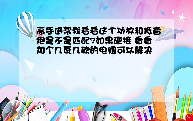 高手进帮我看看这个功放和低音炮是不是匹配?如果硬接 看看加个几瓦几欧的电阻可以解决