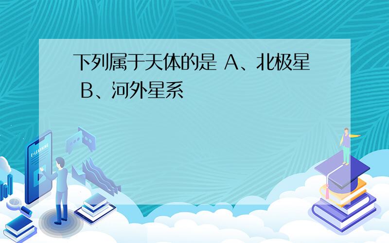 下列属于天体的是 A、北极星 B、河外星系