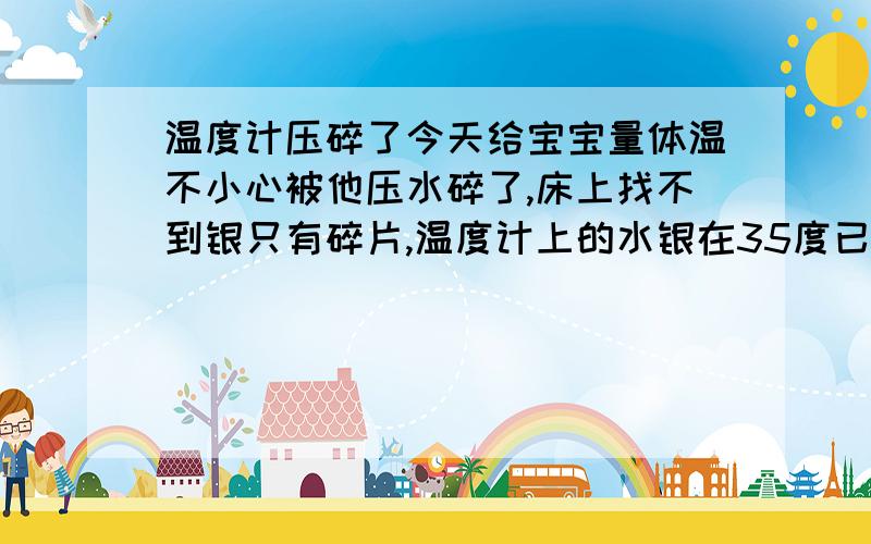 温度计压碎了今天给宝宝量体温不小心被他压水碎了,床上找不到银只有碎片,温度计上的水银在35度已下了,我把温度计碎片用纸包