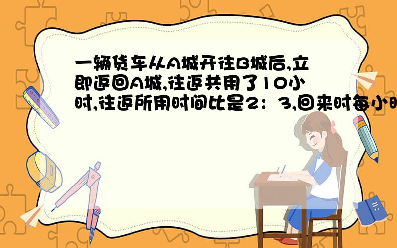 一辆货车从A城开往B城后,立即返回A城,往返共用了10小时,往返所用时间比是2：3,回来时每小时比去时慢10千米.AB两