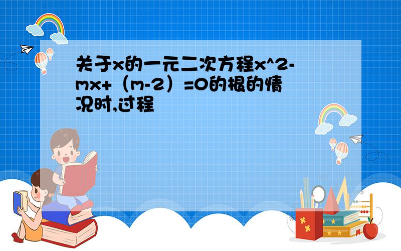 关于x的一元二次方程x^2-mx+（m-2）=0的根的情况时,过程