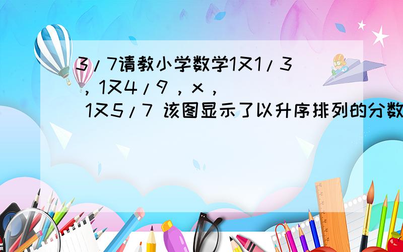 3/7请教小学数学1又1/3 , 1又4/9 , x , 1又5/7 该图显示了以升序排列的分数. 什么是x的可能值?A