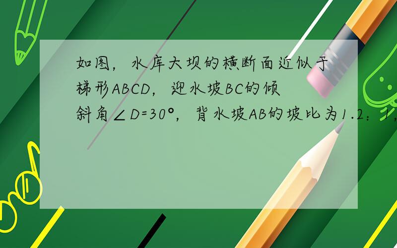 如图，水库大坝的横断面近似于梯形ABCD，迎水坡BC的倾斜角∠D=30°，背水坡AB的坡比为1.2：1，坝顶BC=6米，