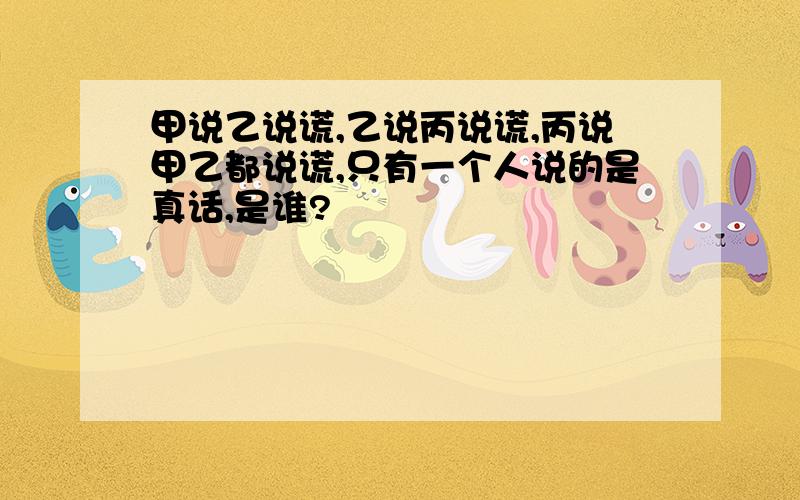 甲说乙说谎,乙说丙说谎,丙说甲乙都说谎,只有一个人说的是真话,是谁?