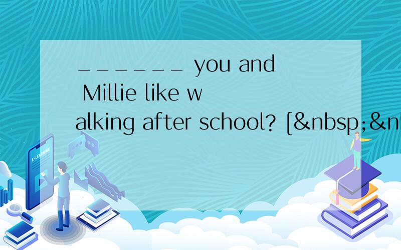 ______ you and Millie like walking after school? [ &nbs