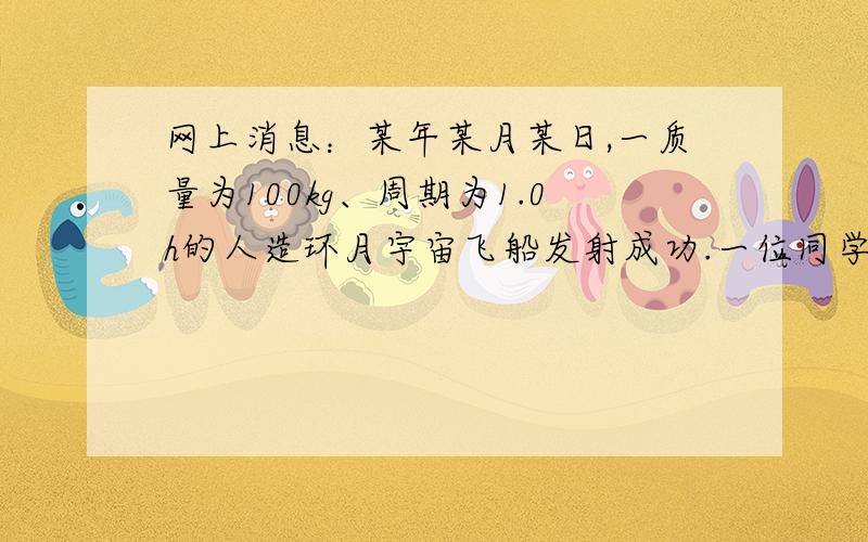 网上消息：某年某月某日,一质量为100kg、周期为1.0h的人造环月宇宙飞船发射成功.一位同学记不住引力常量G的数值,手